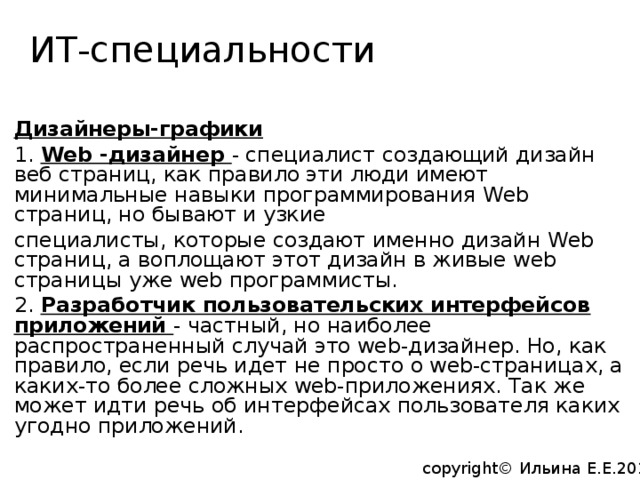 ИТ-специальности   Дизайнеры-графики 1. Web -дизайнер - специалист создающий дизайн веб страниц, как правило эти люди имеют минимальные навыки программирования Web страниц, но бывают и узкие специалисты, которые создают именно дизайн Web страниц, а воплощают этот дизайн в живые web страницы уже web программисты. 2. Разработчик пользовательских интерфейсов приложений - частный, но наиболее распространенный случай это web-дизайнер. Но, как правило, если речь идет не просто о web-страницах, а каких-то более сложных web-приложениях. Так же может идти речь об интерфейсах пользователя каких угодно приложений. copyright© Ильина Е.Е.2014