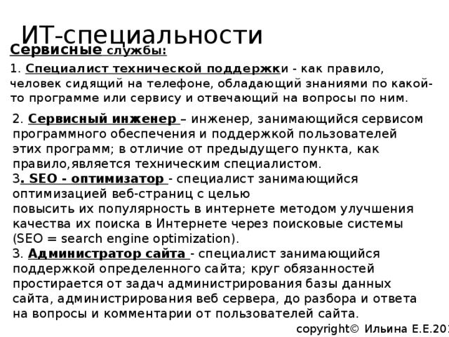 ИТ-специальности   Сервисные службы: 1. Специалист технической поддержк и - как правило, человек сидящий на телефоне, обладающий знаниями по какой-то программе или сервису и отвечающий на вопросы по ним. 2. Сервисный инженер – инженер, занимающийся сервисом программного обеспечения и поддержкой пользователей этих программ; в отличие от предыдущего пункта, как правило,является техническим специалистом. 3 . SEO - оптимизатор - специалист занимающийся оптимизацией веб-страниц с целью повысить их популярность в интернете методом улучшения качества их поиска в Интернете через поисковые системы (SEO = search engine optimization). 3. Администратор сайта - специалист занимающийся поддержкой определенного сайта; круг обязанностей простирается от задач администрирования базы данных сайта, администрирования веб сервера, до разбора и ответа на вопросы и комментарии от пользователей сайта. copyright© Ильина Е.Е.2014