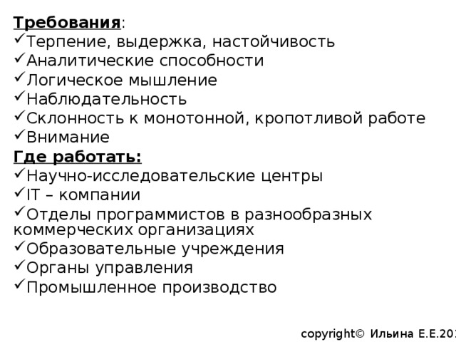 Требования : Терпение, выдержка, настойчивость Аналитические способности Логическое мышление Наблюдательность Склонность к монотонной, кропотливой работе Внимание Где работать: Научно-исследовательские центры IT – компании Отделы программистов в разнообразных коммерческих организациях Образовательные учреждения Органы управления Промышленное производство copyright© Ильина Е.Е.2014