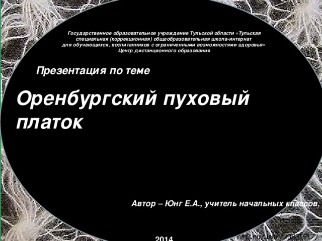 Государственное образовательное учреждение Тульской области «Тульская специальная (коррекционная) общеобразовательная школа-интернат  для обучающихся, воспитанников с ограниченными возможностями здоровья» Центр дистанционного образования Презентация по теме Оренбургский пуховый платок Автор – Юнг Е.А., учитель начальных классов, ЦДО 2014