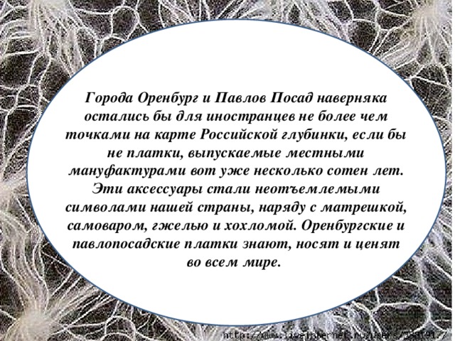 Города Оренбург и Павлов Посад наверняка остались бы для иностранцев не более чем точками на карте Российской глубинки, если бы не платки, выпускаемые местными мануфактурами вот уже несколько сотен лет. Эти аксессуары стали неотъемлемыми символами нашей страны, наряду с матрешкой, самоваром, гжелью и хохломой. Оренбургские и павлопосадские платки знают, носят и ценят во всем мире.