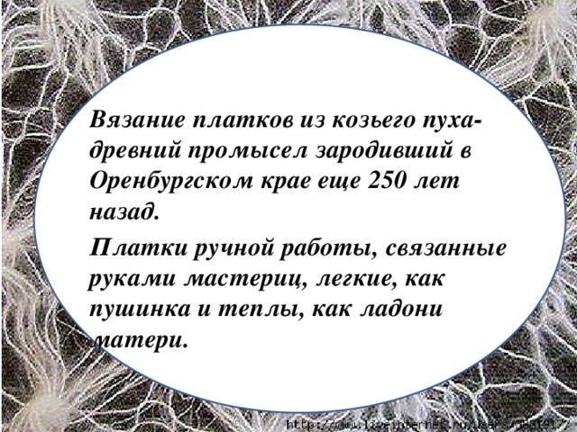 Вязание платков из козьего пуха-древний промысел зародивший в Оренбургском крае еще 250 лет назад. Платки ручной работы, связанные руками мастериц, легкие, как пушинка и теплы, как ладони матери.