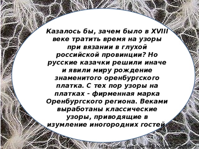 Казалось бы, зачем было в XVIII веке тратить время на узоры при вязании в глухой российской провинции? Но русские казачки решили иначе и явили миру рождение знаменитого оренбургского платка. С тех пор узоры на платках - фирменная марка Оренбургского региона. Веками выработаны классические узоры, приводящие в изумление иногородних гостей.