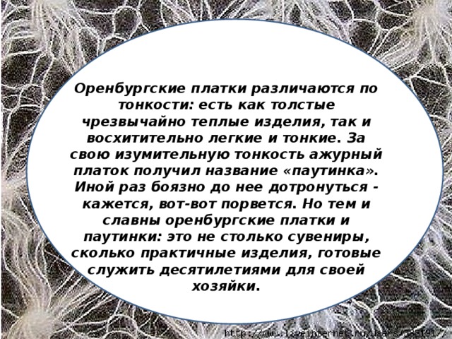 Оренбургские платки различаются по тонкости: есть как толстые чрезвычайно теплые изделия, так и восхитительно легкие и тонкие. За свою изумительную тонкость ажурный платок получил название «паутинка». Иной раз боязно до нее дотронуться - кажется, вот-вот порвется. Но тем и славны оренбургские платки и паутинки: это не столько сувениры, сколько практичные изделия, готовые служить десятилетиями для своей хозяйки.