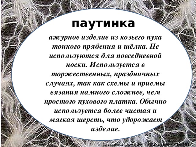 паутинка ажурное изделие из козьего пуха тонкого прядения и шёлка. Не используются для повседневной носки. Используется в торжественных, праздничных случаях, так как схемы и приемы вязания намного сложнее, чем простого пухового платка. Обычно используется более чистая и мягкая шерсть, что удорожает изделие.