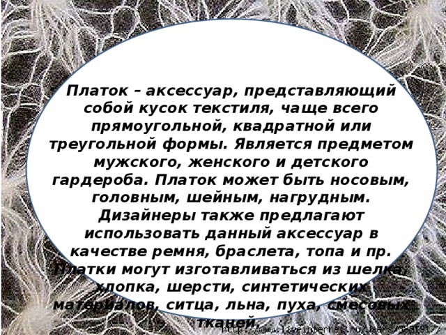 Платок – аксессуар, представляющий собой кусок текстиля, чаще всего прямоугольной, квадратной или треугольной формы. Является предметом мужского, женского и детского гардероба. Платок может быть носовым, головным, шейным, нагрудным. Дизайнеры также предлагают использовать данный аксессуар в качестве ремня, браслета, топа и пр. Платки могут изготавливаться из шелка, хлопка, шерсти, синтетических материалов, ситца, льна, пуха, смесовых тканей.