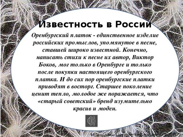 Известность в России Оренбургский платок - единственное изделие российских промыслов, упомянутое в песне, ставшей широко известной. Конечно, написать стихи к песне их автор, Виктор Боков, мог только в Оренбурге и только после покупки настоящего оренбургского платка. И до сих пор оренбургские платки приводят в восторг. Старшее поколение ценит тепло, молодое же поражается, что «старый советский» бренд изумительно красив и моден.