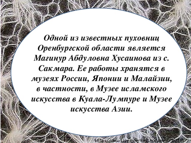 Одной из известных пуховниц Оренбургской области является Магинур Абдуловна Хусаинова из с. Сакмара. Ее работы хранятся в музеях России, Японии и Малайзии, в частности, в Музее исламского искусства в Куала-Лумпуре и Музее искусства Азии.