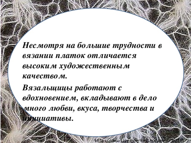 Несмотря на большие трудности в вязании платок отличается высоким художественным качеством. Вязальщицы работают с вдохновением, вкладывают в дело много любви, вкуса, творчества и инициативы.