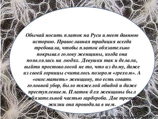 Обычай носить платок на Руси имеет давнюю историю. Православная традиция всегда требовала, чтобы платок обязательно покрывал голову женщины, когда она появлялась на людях. Девушки так и делали, выйти простоволосой не то, что из дому, даже из своей горницы считалось позором «грехом». А «окосматеть» женщину, то есть совать головной убор, было тяжелой обидой и даже преступлением. Платок для женщины был обязательной частью гардероба. Две трети жизни она проводила в нем.