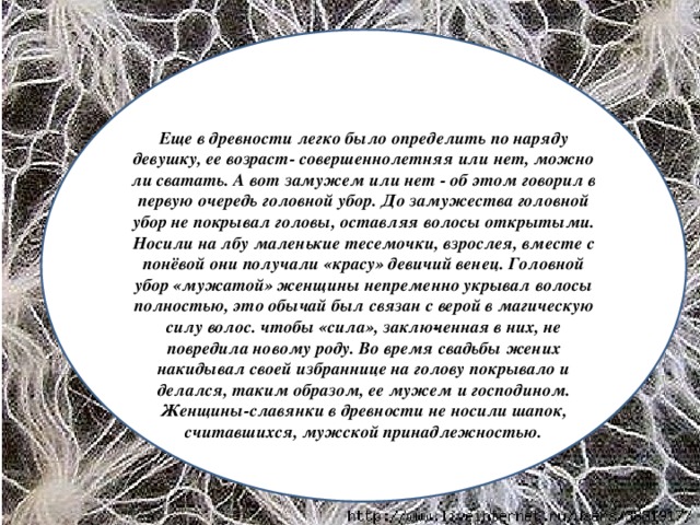 Еще в древности легко было определить по наряду девушку, ее возраст- совершеннолетняя или нет, можно ли сватать. А вот замужем или нет - об этом говорил в первую очередь головной убор. До замужества головной убор не покрывал головы, оставляя волосы открытыми. Носили на лбу маленькие тесемочки, взрослея, вместе с понёвой они получали «красу» девичий венец. Головной убор «мужатой» женщины непременно укрывал волосы полностью, это обычай был связан с верой в магическую силу волос. чтобы «сила», заклю­ченная в них, не повредила новому роду. Во время свадьбы жених накидывал своей избраннице на голову покрывало и делался, таким образом, ее мужем и господином. Женщины-славянки в древности не носили шапок, считавшихся, мужской принадлежностью.