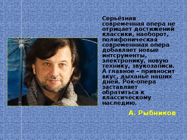 Серьёзная современная опера не отрицает достижений классики, наоборот, полифоническая современнная опера добавляет новые интсрументы, электронику, новую технику, звукозаписи. А главное – привносит вкус, дыханье наших дней. Рок-опера заставляет обратиться к классическому наследию.  А. Рыбников