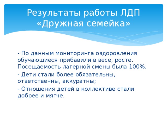 Результаты работы ЛДП «Дружная семейка» - По данным мониторинга оздоровления обучающиеся прибавили в весе, росте. Посещаемость лагерной смены была 100%. - Дети стали более обязательны, ответственны, аккуратны; - Отношения детей в коллективе стали добрее и мягче.