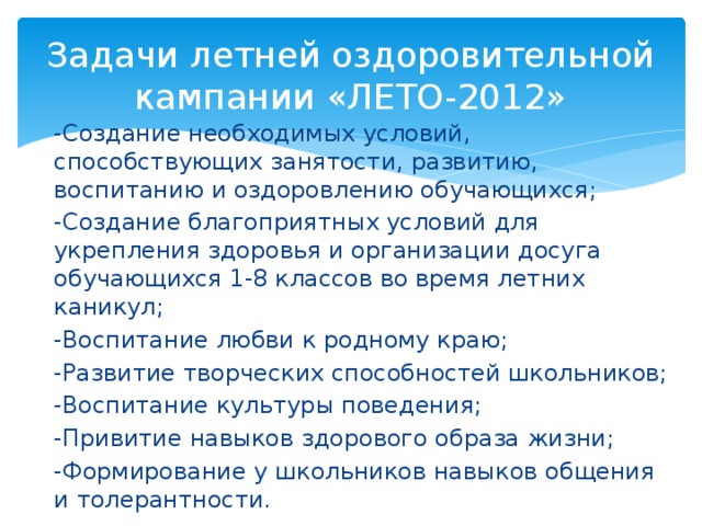 Задачи летней оздоровительной кампании «ЛЕТО-2012» -Создание необходимых условий, способствующих занятости, развитию, воспитанию и оздоровлению обучающихся; -Создание благоприятных условий для укрепления здоровья и организации досуга обучающихся 1-8 классов во время летних каникул; -Воспитание любви к родному краю; -Развитие творческих способностей школьников; -Воспитание культуры поведения; -Привитие навыков здорового образа жизни; -Формирование у школьников навыков общения и толерантности.