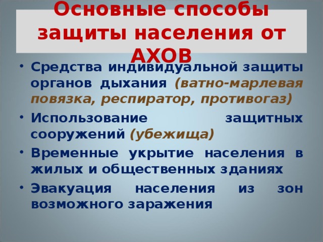 Основные способы защиты населения от АХОВ Средства индивидуальной защиты органов дыхания  (ватно-марлевая повязка, респиратор, противогаз) Использование защитных сооружений (убежища) Временные укрытие населения в жилых и общественных зданиях Эвакуация населения из зон возможного заражения