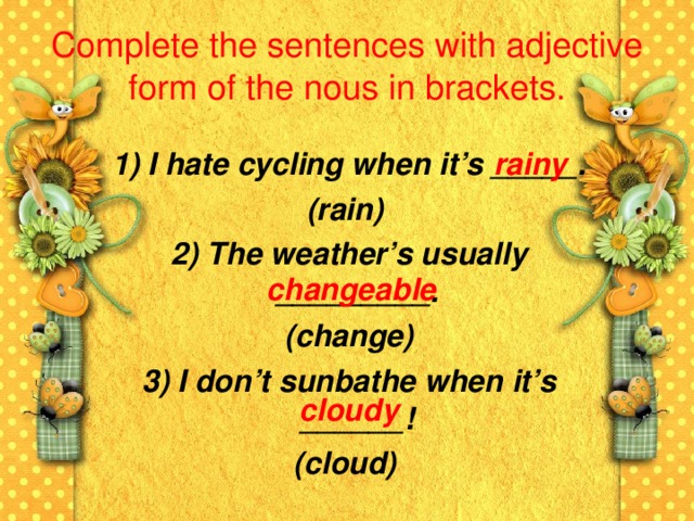 Complete the sentences with adjective form of the nous in brackets.  rainy  1) I hate cycling when it’s _____. (rain)  2) The weather’s usually _________.  (change)  3) I don’t sunbathe when it’s ______! (cloud)  changeable cloudy