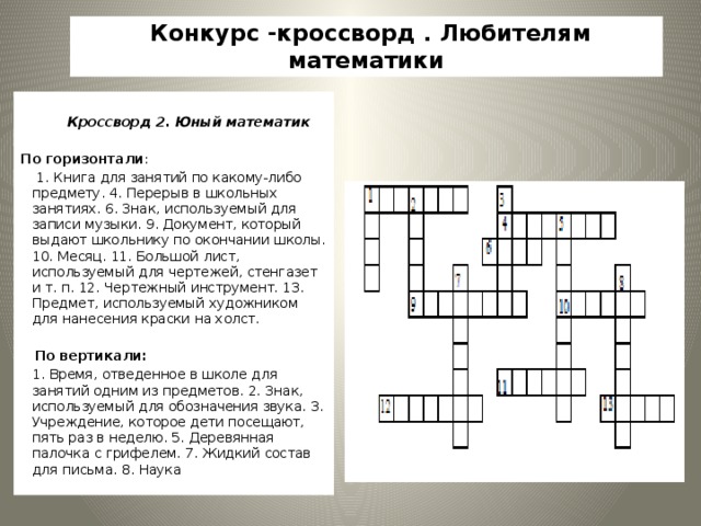 Конкурс -кроссворд . Любителям математики    Кроссворд 2. Юный математик     По горизонтали :   1. Книга для занятий по какому-либо предмету. 4. Перерыв в школьных занятиях. 6. Знак, используемый для записи музыки. 9. Документ, который выдают школьнику по окончании школы. 10. Месяц. 11. Большой лист, используемый для чертежей, стенгазет и т. п. 12. Чертежный инструмент. 13. Предмет, используемый художником для нанесения краски на холст.    По вертикали:  1. Время, отведенное в школе для занятий одним из предметов. 2. Знак, используемый для обозначения звука. 3. Учреждение, которое дети посещают, пять раз в неделю. 5. Деревянная палочка с грифелем. 7. Жидкий состав для письма. 8. Наука