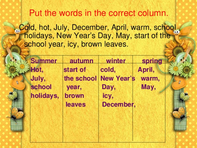 Put the words in the correct column.  Cold, hot, July, December, April, warm, school holidays, New Year’s Day, May, start of the school year, icy, brown leaves. Summer autumn winter spring Hot, start of cold, April, July, the school New Year’s warm, school year, Day, May, holidays, brown icy,  leaves December,