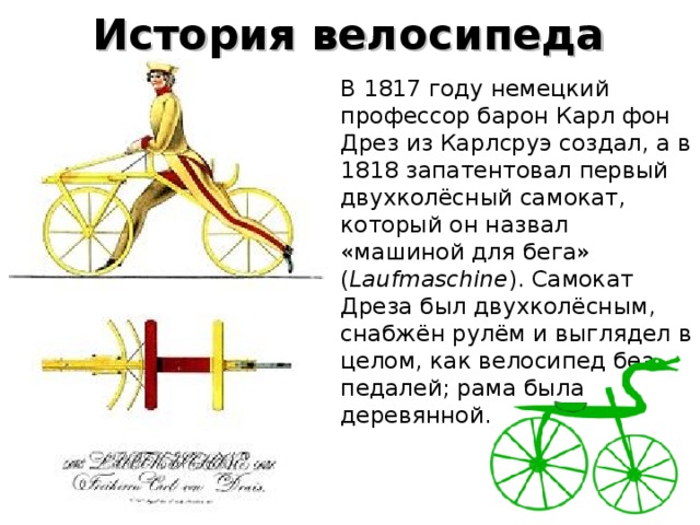История велосипеда В 1817 году немецкий профессор барон Карл фон Дрез из Карлсруэ создал, а в 1818 запатентовал первый двухколёсный самокат, который он назвал «машиной для бега» ( Laufmaschine ). Самокат Дреза был двухколёсным, снабжён рулём и выглядел в целом, как велосипед без педалей; рама была деревянной.