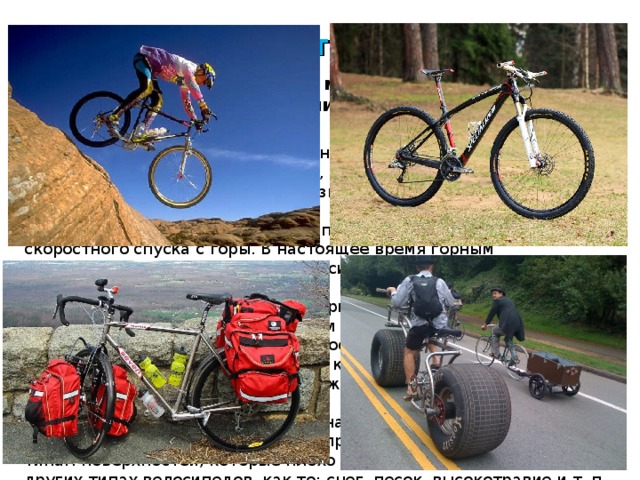 Разновидности велосипедов Велосипеды условно можно разделить на следующие категории: Дорожные велосипеды  предназначены для удобной езды по городу, где скорость менее важна, чем удобство. Шоссейные велосипеды  предназначены для быстрой езды по асфальтированным дорогам. Горные велосипеды  изначально предназначались для скоростного спуска с горы. В настоящее время горным велосипедом называют любой велосипед, предназначенный для езды вне дорог. Найнеры (Twenty-niner)  — тип горного велосипеда. За счет колес большего диаметра преимуществом твентинайнера является большая геометрическая проходимость, основным же недостатком является больший момент инерции колёс. Гибридные велосипеды  — промежуточные между горными и шоссейными. Туристские велосипеды  предназначены для велотуризма. Фэт-байк  - обладает повышенной проходимостью по различным типам поверхностей, которые плохо и совсем не проходимы на других типах велосипедов, как то: снег, песок, высокотравие и т. п.