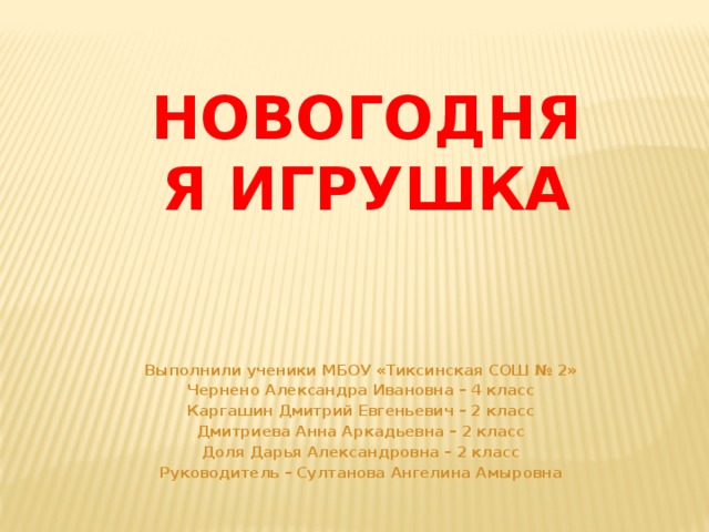 Новогодняя игрушка Выполнили ученики МБОУ «Тиксинская СОШ № 2» Чернено Александра Ивановна – 4 класс Каргашин Дмитрий Евгеньевич – 2 класс Дмитриева Анна Аркадьевна – 2 класс Доля Дарья Александровна – 2 класс Руководитель – Султанова Ангелина Амыровна