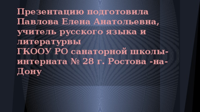 Презентацию подготовила  Павлова Елена Анатольевна, учитель русского языка и литературвы  ГКООУ РО санаторной школы-интерната № 28 г. Ростова -на-Дону