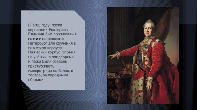 В 1762 году, после коронации Екатерины II, Радищев был пожалован в пажи и направлен в Петербург для обучения в пажеском корпусе. Пажеский корпус готовил не учёных, а придворных, и пажи были обязаны прислуживать императрице на балах, в театре, за парадными обедами.