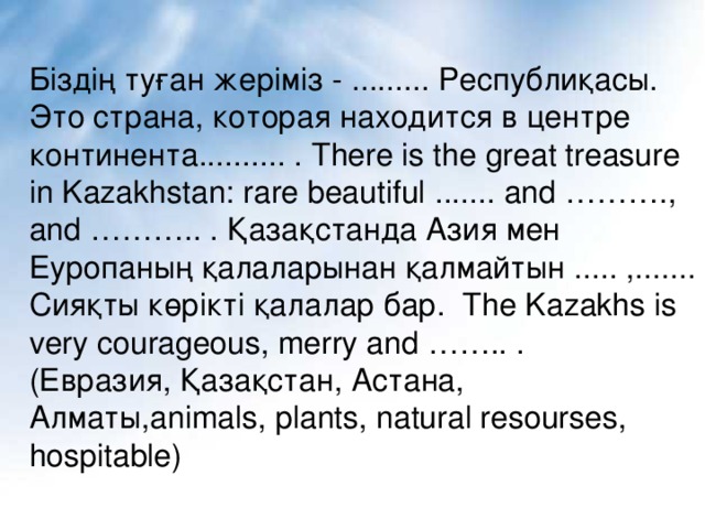 Біздің туған жеріміз - ......... Республиқасы. Это страна, которая находится в центре континента.......... . There is the great treasure in Kazakhstan: rare beautiful ....... and ………., and ……….. . Қазақстанда Азия мен Еуропаның қалаларынан қалмайтын ..... ,....... Сияқты көрікті қалалар бар. The Kazakhs is very courageous, merry and …….. . ( Евразия, Қазақстан, Астана, Алматы, animals, plants, natural resourses, hospitable)
