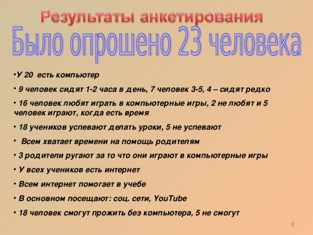 У 20 есть компьютер  9 человек сидят 1-2 часа в день, 7 человек 3-5, 4 – сидят редко  16 человек любят играть в компьютерные игры, 2 не любят и 5 человек играют, когда есть время  18 учеников успевают делать уроки, 5 не успевают  Всем хватает времени на помощь родителям  3 родители ругают за то что они играют в компьютерные игры  У всех учеников есть интернет  Всем интернет помогает в учебе  В основном посещают: соц. сети, YouTube   18 человек смогут прожить без компьютера, 5 не смогут