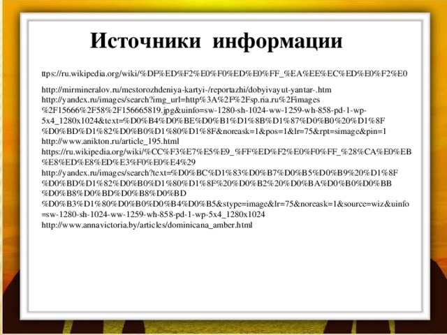 Источники информации ttps://ru.wikipedia.org/wiki/%DF%ED%F2%E0%F0%ED%E0%FF_%EA%EE%EC%ED%E0%F2%E0 http://mirmineralov.ru/mestorozhdeniya-kartyi-/reportazhi/dobyivayut-yantar-.htm http://yandex.ru/images/search?img_url=http%3A%2F%2Fsp.ria.ru%2Fimages%2F15666%2F58%2F156665819.jpg&uinfo=sw-1280-sh-1024-ww-1259-wh-858-pd-1-wp-5x4_1280x1024&text=%D0%B4%D0%BE%D0%B1%D1%8B%D1%87%D0%B0%20%D1%8F%D0%BD%D1%82%D0%B0%D1%80%D1%8F&noreask=1&pos=1&lr=75&rpt=simage&pin=1 http://www.anikton.ru/article_195.html https://ru.wikipedia.org/wiki/%CC%F3%E7%E5%E9_%FF%ED%F2%E0%F0%FF_%28%CA%E0%EB%E8%ED%E8%ED%E3%F0%E0%E4%29 http://yandex.ru/images/search?text=%D0%BC%D1%83%D0%B7%D0%B5%D0%B9%20%D1%8F%D0%BD%D1%82%D0%B0%D1%80%D1%8F%20%D0%B2%20%D0%BA%D0%B0%D0%BB%D0%B8%D0%BD%D0%B8%D0%BD%D0%B3%D1%80%D0%B0%D0%B4%D0%B5&stype=image&lr=75&noreask=1&source=wiz&uinfo=sw-1280-sh-1024-ww-1259-wh-858-pd-1-wp-5x4_1280x1024 http://www.annavictoria.by/articles/dominicana_amber.html