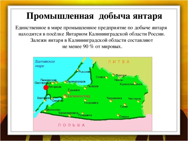 Промышленная добыча янтаря Единственное в мире промышленное предприятие по добыче янтаря находится в посёлке Янтарном Калининградской области России. Залежи янтаря в Калининградской области составляют  не менее 90 % от мировых.