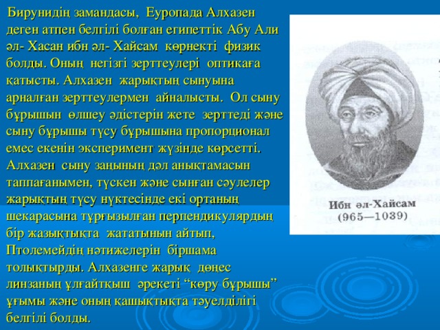 Бирунидің замандасы, Еуропада Алхазен деген атпен белгілі болған египеттік Абу Али әл- Хасан ибн әл- Хайсам көрнекті физик болды. Оның негізгі зерттеулері оптикаға қатысты. Алхазен жарықтың сынуына арналған зерттеулермен айналысты. Ол сыну бұрышын өлшеу әдістерін жете зерттеді және сыну бұрышы түсу бұрышына пропорционал емес екенін эксперимент жүзінде көрсетті. Алхазен сыну заңының дәл анықтамасын таппағанымен, түскен және сынған сәулелер жарықтың түсу нүктесінде екі ортаның шекарасына тұрғызылған перпендикулярдың бір жазықтықта жататынын айтып, Птолемейдің нәтижелерін біршама толықтырды. Алхазенге жарық дөңес линзаның ұлғайтқыш әрекеті “көру бұрышы” ұғымы және оның қашықтықта тәуелділігі белгілі болды.