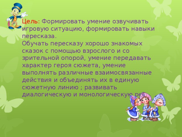 Цель: Формировать умение озвучивать игровую ситуацию, формировать навыки пересказа.  Обучать пересказу хорошо знакомых сказок с помощью взрослого и со зрительной опорой, умение передавать характер героя сюжета, умение выполнять различные взаимосвязанные действия и объединять их в единую сюжетную линию ; развивать диалогическую и монологическую речь.