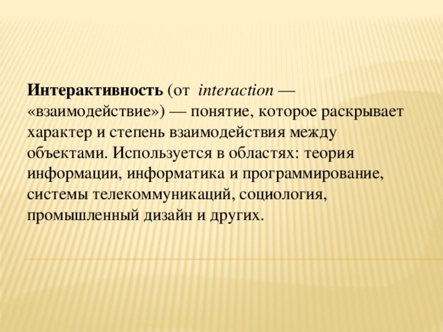 Интерактивность (от   interaction  — «взаимодействие») — понятие, которое раскрывает характер и степень взаимодействия между объектами. Используется в областях: теория информации, информатика и программирование, системы телекоммуникаций, социология, промышленный дизайн и других.