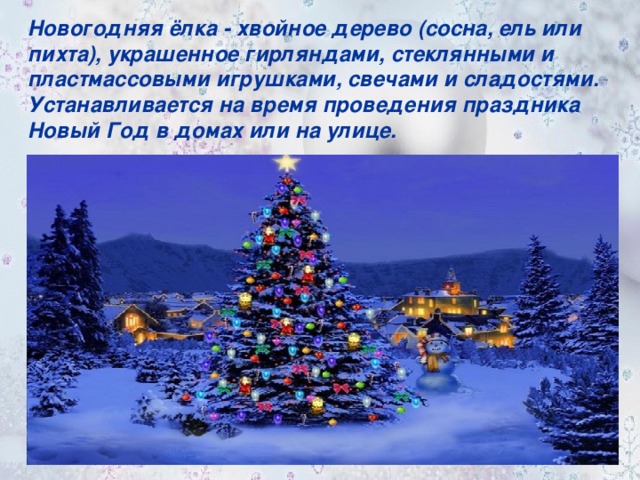 Новогодняя ёлка - хвойное дерево (сосна, ель или пихта), украшенное гирляндами, стеклянными и пластмассовыми игрушками, свечами и сладостями. Устанавливается на время проведения праздника Новый Год в домах или на улице.