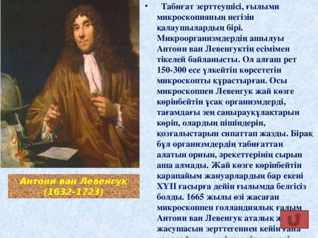 Табиғат зерттеушісі, ғылыми микроскопияның негізін қалаушылардың бірі. Микроорганизмдердің ашылуы Антони ван Левенгуктің есімімен тікелей байланысты. Ол алғаш рет 150-300 есе үлкейтіп көрсететін микроскопты құрастырған. Осы микроскоппен Левенгук жай көзге көрінбейтін ұсақ организмдерді, тағамдағы зең саңырауқұлақтарын көріп, олардың пішіндерін, қозғалыстарын сипаттап жазды. Бірақ бұл организмдердің табиғаттан алатын орнын, әрекеттерінің сырын аша алмады. Жай көзге көрінбейтін қарапайым жануарлардың бар екені ХҮІІ ғасырға дейін ғылымда белгісіз болды. 1665 жылы өзі жасаған микроскоппен голландиялық ғалым Антони ван Левенгук аталық жыныс жасушасын зерттегеннен кейін ғана қарапайым жәндіктердің түрлері ашыла бастады .