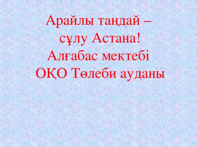 Арайлы таңдай – сұлу Астана! Алғабас мектебі ОҚО Төлеби ауданы