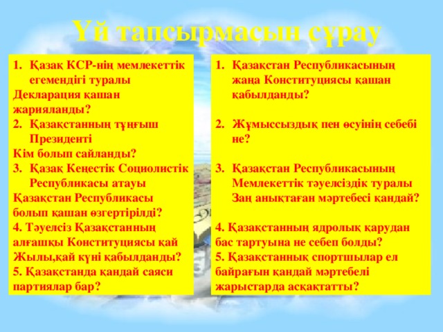 Үй тапсырмасын сұрау Қазақ КСР-нің мемлекеттік егемендігі туралы Қазақстан Республикасының жаңа Конституциясы қашан қабылданды? Декларация қашан жарияланды?  Қазақстанның тұңғыш Президенті Жұмыссыздық пен өсуінің себебі не? Кім болып сайланды?  Қазақ Кеңестік Социолистік Республикасы атауы Қазақстан Республикасының Мемлекеттік тәуелсіздік туралы Заң анықтаған мәртебесі қандай?  Қазақстан Республикасы болып қашан өзгертірілді? 4. Тәуелсіз Қазақстанның алғашқы Конституциясы қай 4. Қазақстанның ядролық қарудан бас тартуына не себеп болды? Жылы,қай күні қабылданды? 5. Қазақстаннық спортшылар ел байрағын қандай мәртебелі жарыстарда асқақтатты? 5. Қазақстанда қандай саяси партиялар бар?