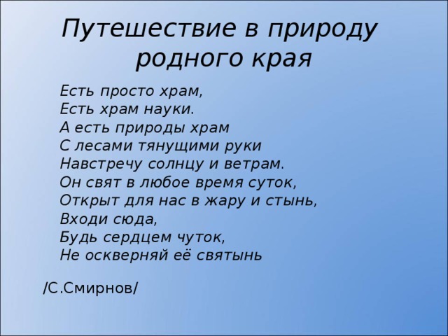 Путешествие в природу  родного края Есть просто храм, Есть храм науки. А есть природы храм С лесами тянущими руки Навстречу солнцу и ветрам. Он свят в любое время суток, Открыт для нас в жару и стынь, Входи сюда, Будь сердцем чуток, Не оскверняй её святынь  /С.Смирнов/