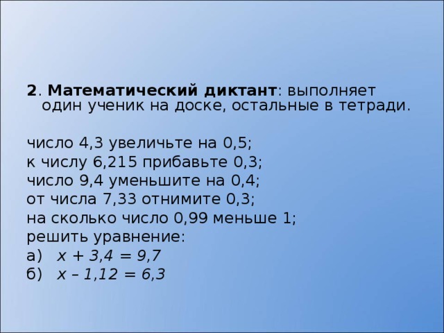 2 . Математический диктант : выполняет один ученик на доске, остальные в тетради.   число 4,3 увеличьте на 0,5; к числу 6,215 прибавьте 0,3; число 9,4 уменьшите на 0,4; от числа 7,33 отнимите 0,3; на сколько число 0,99 меньше 1; решить уравнение: а) х + 3,4 = 9,7 б) х – 1,12 = 6,3