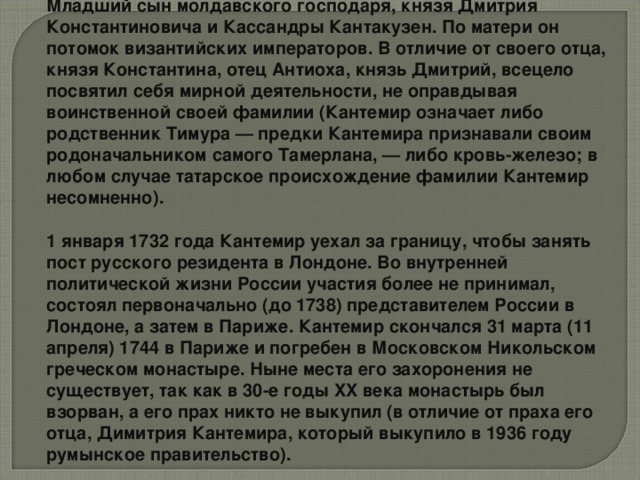 Младший сын молдавского господаря, князя Дмитрия Константиновича и Кассандры Кантакузен. По матери он потомок византийских императоров. В отличие от своего отца, князя Константина, отец Антиоха, князь Дмитрий, всецело посвятил себя мирной деятельности, не оправдывая воинственной своей фамилии (Кантемир означает либо родственник Тимура — предки Кантемира признавали своим родоначальником самого Тамерлана, — либо кровь-железо; в любом случае татарское происхождение фамилии Кантемир несомненно). 1 января 1732 года Кантемир уехал за границу, чтобы занять пост русского резидента в Лондоне. Во внутренней политической жизни России участия более не принимал, состоял первоначально (до 1738) представителем России в Лондоне, а затем в Париже. Кантемир скончался 31 марта (11 апреля) 1744 в Париже и погребен в Московском Никольском греческом монастыре. Ныне места его захоронения не существует, так как в 30-е годы XX века монастырь был взорван, а его прах никто не выкупил (в отличие от праха его отца, Димитрия Кантемира, который выкупило в 1936 году румынское правительство).