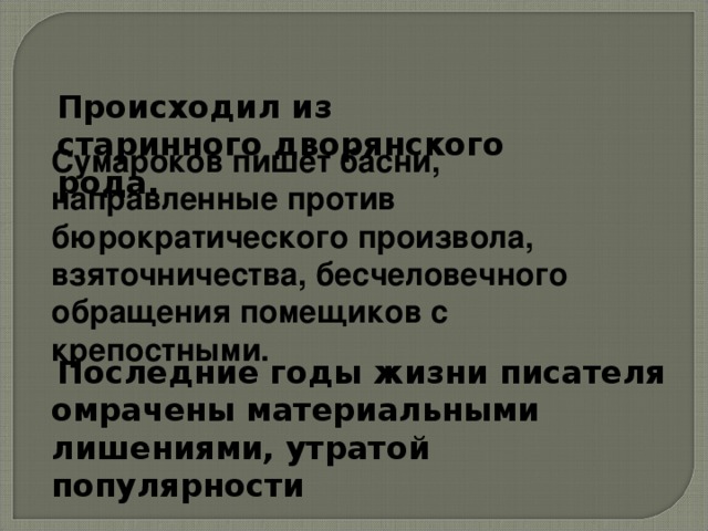 Происходил из старинного дворянского рода. Сумароков пишет басни, направленные против бюрократического произвола, взяточничества, бесчеловечного обращения помещиков с крепостными.  Последние годы жизни писателя омрачены материальными лишениями, утратой популярности