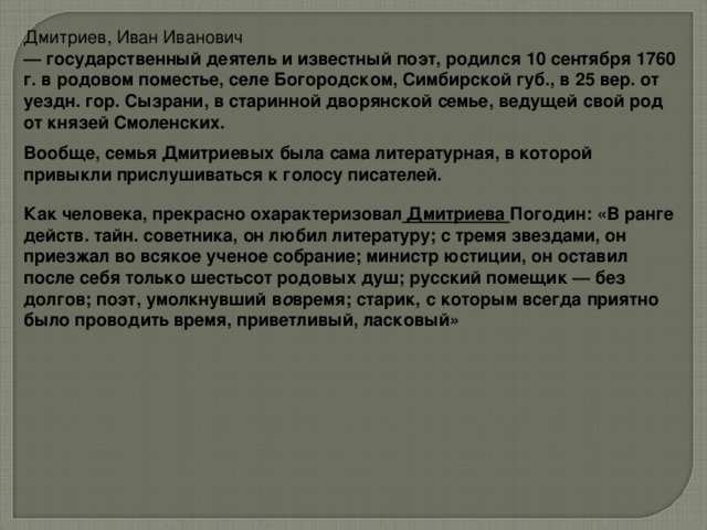 Дмитриев, Иван Иванович — государственный деятель и известный поэт, родился 10 сентября 1760 г. в родовом поместье, селе Богородском, Симбирской губ., в 25 вер. от уездн. гор. Сызрани, в старинной дворянской семье, ведущей свой род от князей Смоленских.  Вообще, семья Дмитриевых была сама литературная, в которой привыкли прислушиваться к голосу писателей.  Как человека, прекрасно охарактеризовал  Дмитриева Погодин: «В ранге действ. тайн. советника, он любил литературу; с тремя звездами, он приезжал во всякое ученое собрание; министр юстиции, он оставил после себя только шестьсот родовых душ; русский помещик — без долгов; поэт, умолкнувший в о время; старик, с которым всегда приятно было проводить время, приветливый, ласковый»