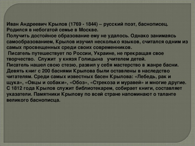 Иван Андреевич Крылов (1769 - 1844) – русский поэт, баснописец. Родился в небогатой семье в Москве. Получить достойное образование ему не удалось. Однако занимаясь самообразованием, Крылов изучил несколько языков, считался одним из самых просвещенных среди своих современников.  Писатель путешествует по России, Украине, не прекращая свое творчество. Служит у князя Голицына учителем детей. Писатель нашел свою стезю, развил у себя мастерство в жанре басни. Девять книг с 200 баснями Крылова были оставлены в наследство читателям. Среди самых известных басен Крылова: «Лебедь, рак и щука», «Овцы и собаки», «Обоз», «Стрекоза и муравей» и многие другие. С 1812 года Крылов служит библиотекарем, собирает книги, составляет указатели. Памятники Крылову по всей стране напоминают о таланте великого баснописца.