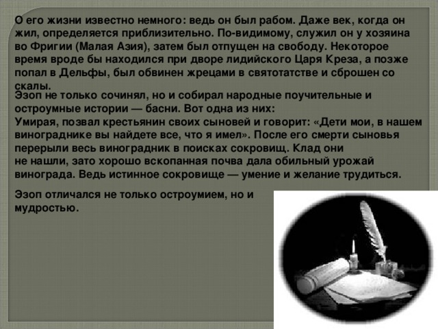 О его жизни известно немного: ведь он был рабом. Даже век, когда он жил, определяется приблизительно. По-видимому, служил он у хозяина во Фригии (Малая Азия), затем был отпущен на свободу. Некоторое время вроде бы находился при дворе лидийского Царя Креза, а позже попал в Дельфы, был обвинен жрецами в святотатстве и сброшен со скалы.  Эзоп не только сочинял, но и собирал народные поучительные и остроумные истории — басни. Вот одна из них: Умирая, позвал крестьянин своих сыновей и говорит: «Дети мои, в нашем винограднике вы найдете все, что я имел». После его смерти сыновья перерыли весь виноградник в поисках сокровищ. Клад они не нашли, зато хорошо вскопанная почва дала обильный урожай винограда. Ведь истинное сокровище — умение и желание трудиться. Эзоп отличался не только остроумием, но и мудростью.