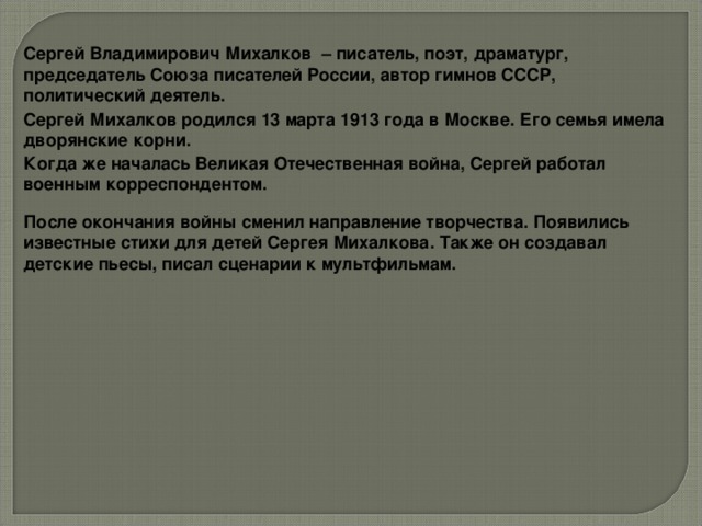 Сергей Владимирович Михалков – писатель, поэт, драматург, председатель Союза писателей России, автор гимнов СССР, политический деятель. Сергей Михалков родился 13 марта 1913 года в Москве. Его семья имела дворянские корни. Когда же началась Великая Отечественная война, Сергей работал военным корреспондентом. После окончания войны сменил направление творчества. Появились известные стихи для детей Сергея Михалкова. Также он создавал детские пьесы, писал сценарии к мультфильмам.