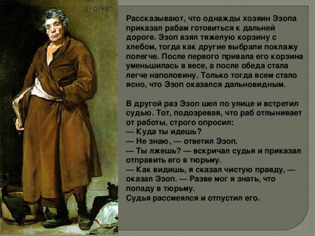 Рассказывают, что однажды хозяин Эзопа приказал рабам готовиться к дальней дороге. Эзоп взял тяжелую корзину с хлебом, тогда как другие выбрали поклажу полегче. После первого привала его корзина уменьшилась в весе, а после обеда стала легче наполовину. Только тогда всем стало ясно, что Эзоп оказался дальновидным.  В другой раз Эзоп шел по улице и встретил судью. Тот, подозревая, что раб отлынивает от работы, строго опросил: — Куда ты идешь? — Не знаю, — ответил Эзоп. — Ты лжешь? — вскричал судья и приказал отправить его в тюрьму. — Как видишь, я сказал чистую правду, — оказал Эзоп. — Разве мог я знать, что попаду в тюрьму. Судья рассмеялся и отпустил его.