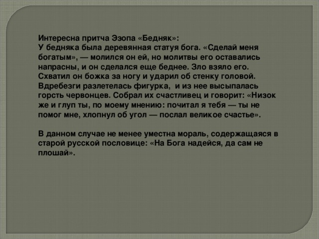 Интересна притча Эзопа «Бедняк»: У бедняка была деревянная статуя бога. «Сделай меня богатым», — молился он ей, но молитвы его оставались напрасны, и он сделался еще беднее. Зло взяло его. Схватил он божка за ногу и ударил об стенку головой. Вдребезги разлетелась фигурка, и из нее высыпалась горсть червонцев. Собрал их счастливец и говорит: «Низок же и глуп ты, по моему мнению: почитал я тебя — ты не помог мне, хлопнул об угол — послал великое счастье».   В данном случае не менее уместна мораль, содержащаяся в старой русской пословице: «На Бога надейся, да сам не плошай».