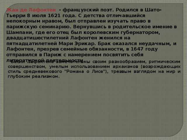 Жан де Лафонтен  - французский поэт. Родился в Шато-Тьерри 8 июля 1621 года. С детства отличавшийся непокорным нравом, был отправлен изучать право в парижскую семинарию. Вернувшись в родительское имение в Шампани, где его отец был королевским губернатором, двадцатишестилетний Лафонтен женился на пятнадцатилетней Мари Эрикар. Брак оказался неудачным, и Лафонтен, презрев семейные обязанности, в 1647 году отправился в Париж с намерением посвятить себя литературной деятельности. Басни Лафонтена замечательны своим разнообразием, ритмическим совершенством, умелым использованием архаизмов (возрождающих стиль средневекового 