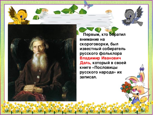 Первым, кто обратил внимание на скороговорки, был известный собиратель русского фольклора Владимир Иванович Даль, который в своей книге «Пословицы русского народа» их записал.